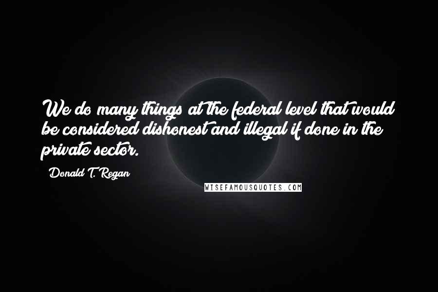 Donald T. Regan Quotes: We do many things at the federal level that would be considered dishonest and illegal if done in the private sector.