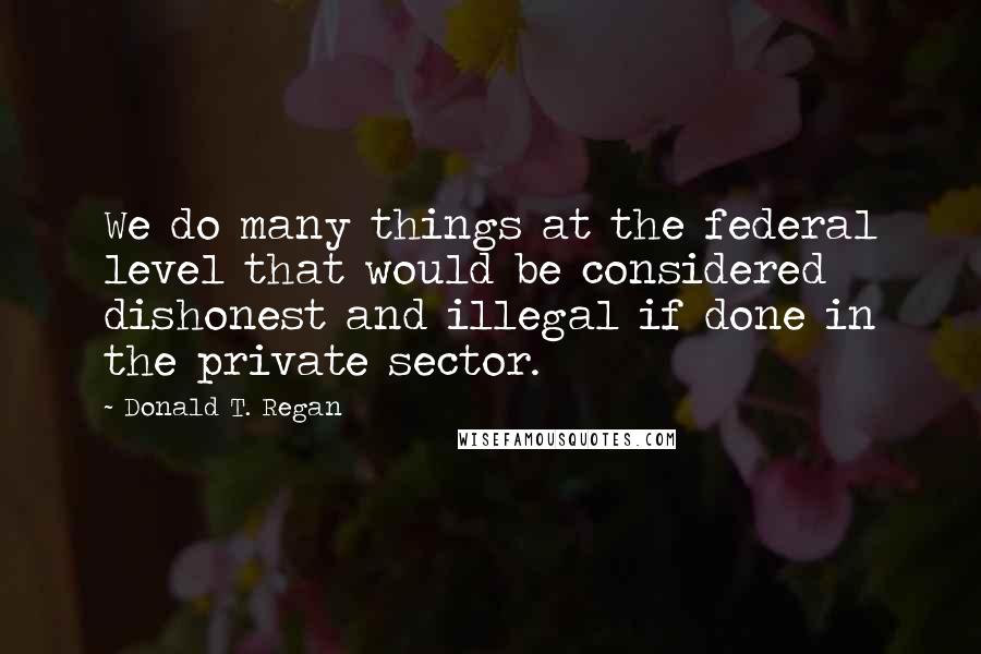 Donald T. Regan Quotes: We do many things at the federal level that would be considered dishonest and illegal if done in the private sector.