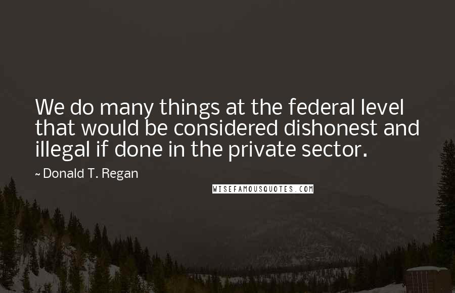Donald T. Regan Quotes: We do many things at the federal level that would be considered dishonest and illegal if done in the private sector.
