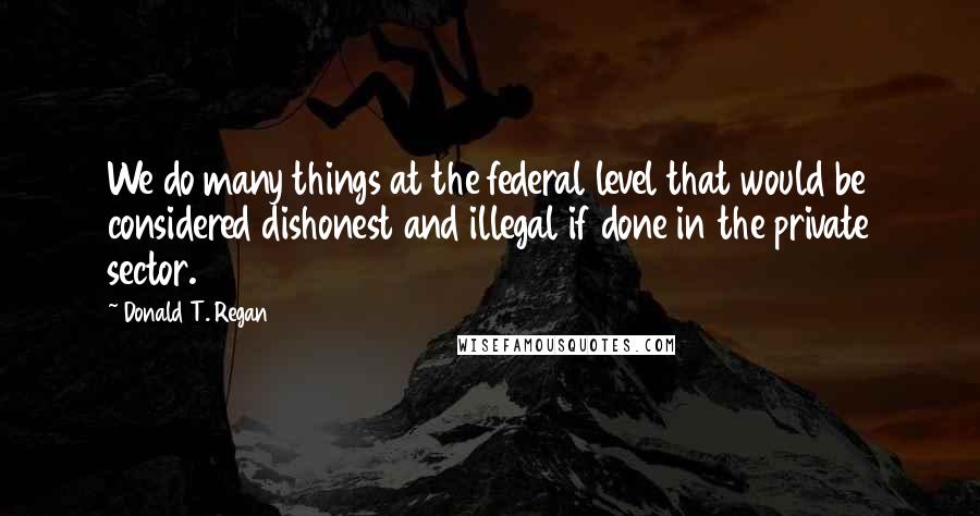 Donald T. Regan Quotes: We do many things at the federal level that would be considered dishonest and illegal if done in the private sector.