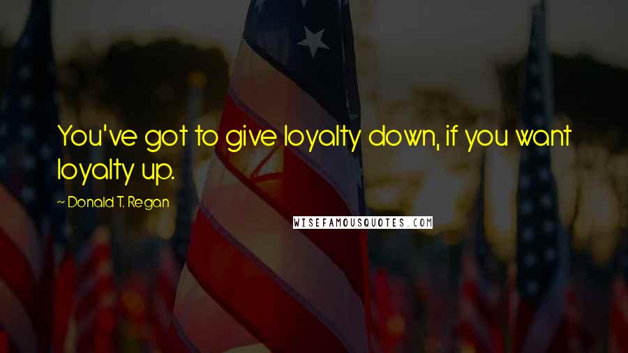 Donald T. Regan Quotes: You've got to give loyalty down, if you want loyalty up.