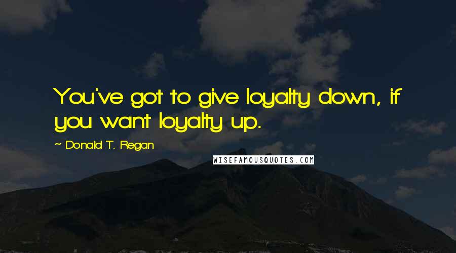 Donald T. Regan Quotes: You've got to give loyalty down, if you want loyalty up.