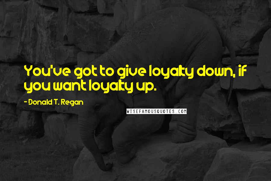 Donald T. Regan Quotes: You've got to give loyalty down, if you want loyalty up.