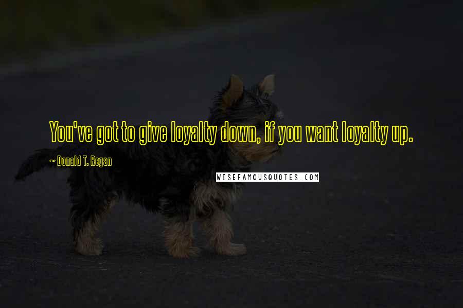 Donald T. Regan Quotes: You've got to give loyalty down, if you want loyalty up.