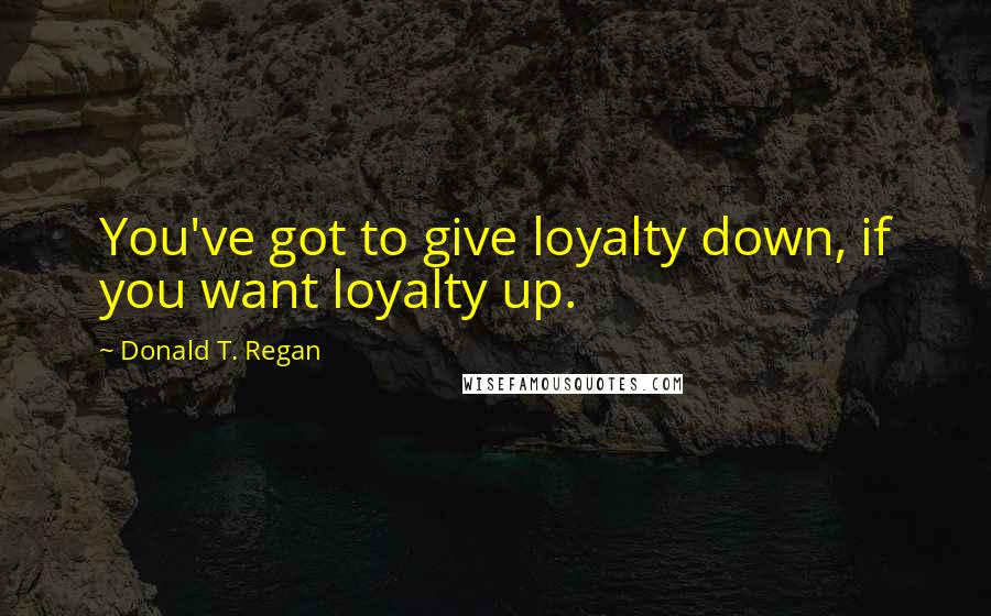 Donald T. Regan Quotes: You've got to give loyalty down, if you want loyalty up.