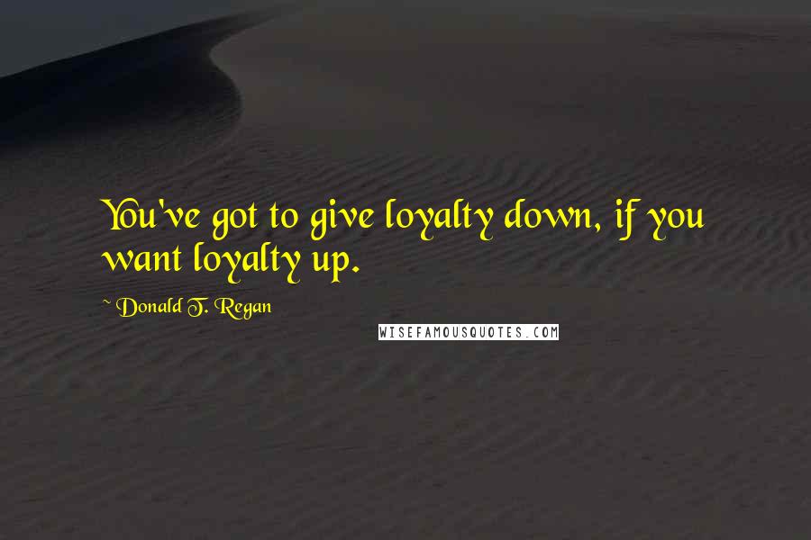 Donald T. Regan Quotes: You've got to give loyalty down, if you want loyalty up.