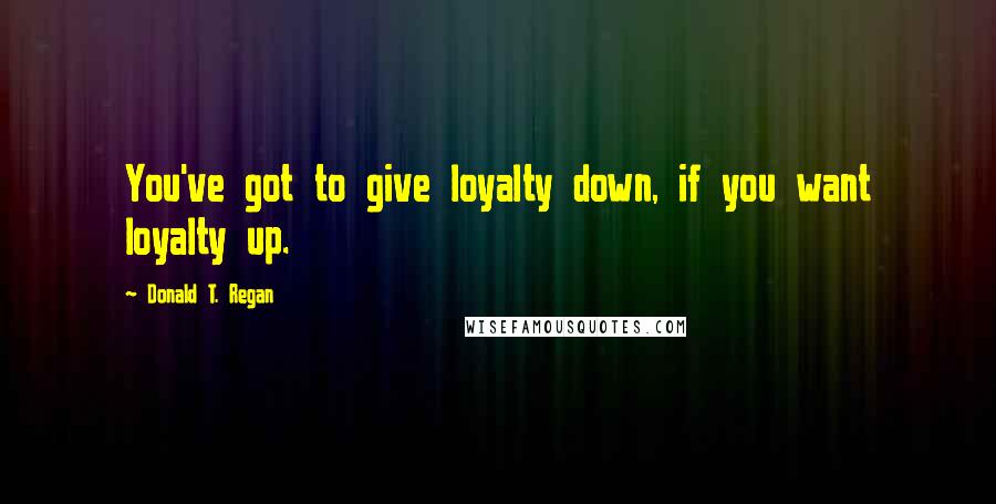 Donald T. Regan Quotes: You've got to give loyalty down, if you want loyalty up.