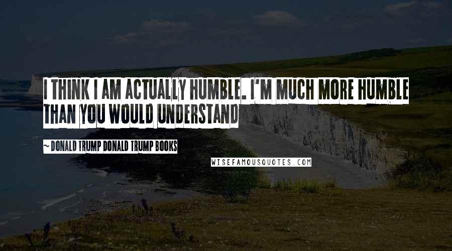 Donald Trump Donald Trump Books Quotes: I think I am actually humble. I'm much more humble than you would understand