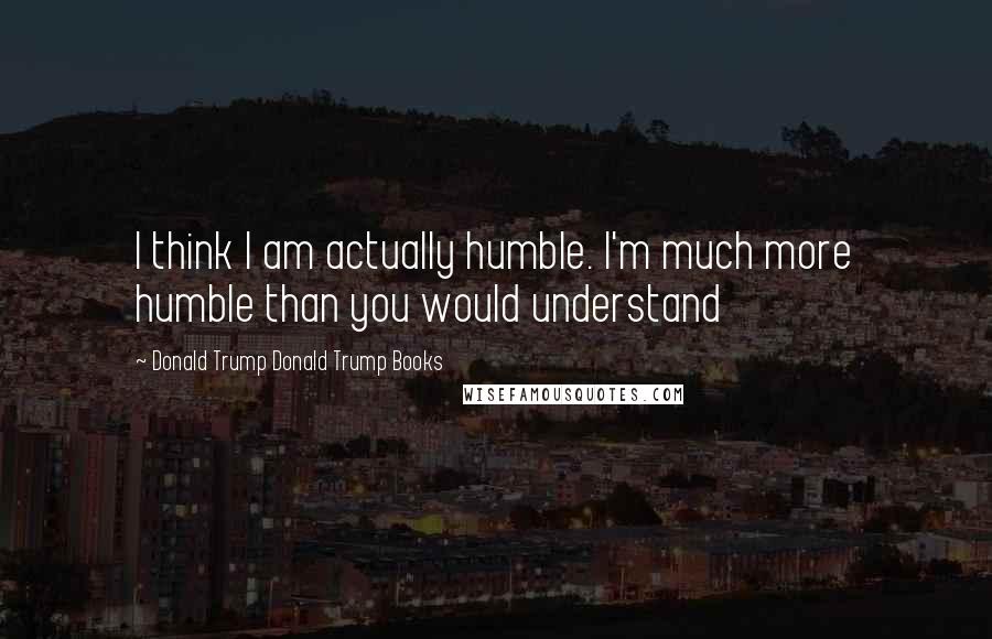 Donald Trump Donald Trump Books Quotes: I think I am actually humble. I'm much more humble than you would understand