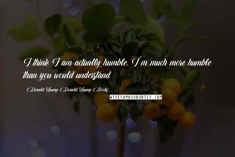 Donald Trump Donald Trump Books Quotes: I think I am actually humble. I'm much more humble than you would understand