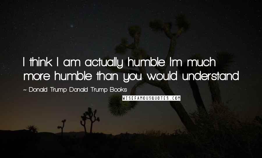 Donald Trump Donald Trump Books Quotes: I think I am actually humble. I'm much more humble than you would understand