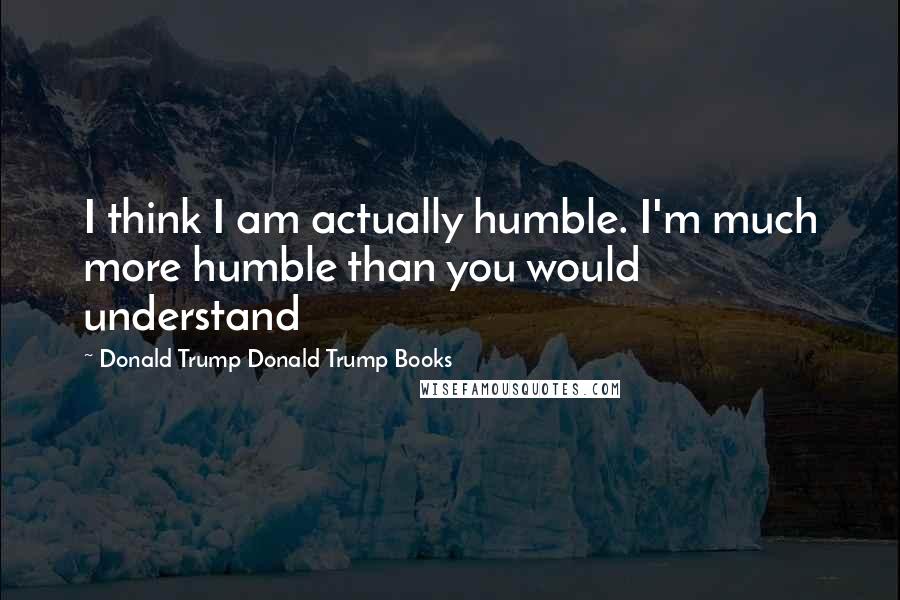 Donald Trump Donald Trump Books Quotes: I think I am actually humble. I'm much more humble than you would understand