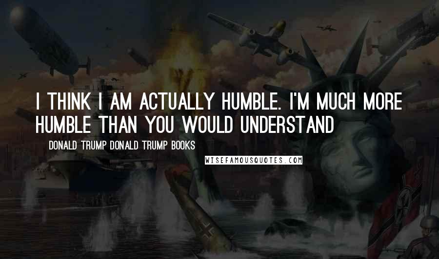 Donald Trump Donald Trump Books Quotes: I think I am actually humble. I'm much more humble than you would understand