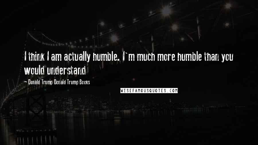 Donald Trump Donald Trump Books Quotes: I think I am actually humble. I'm much more humble than you would understand