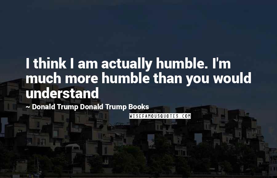 Donald Trump Donald Trump Books Quotes: I think I am actually humble. I'm much more humble than you would understand