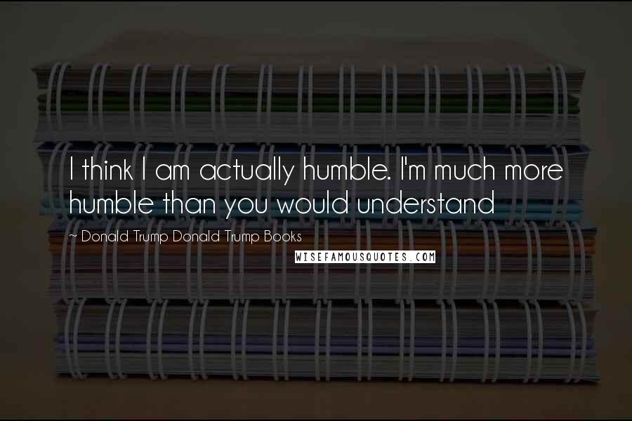 Donald Trump Donald Trump Books Quotes: I think I am actually humble. I'm much more humble than you would understand