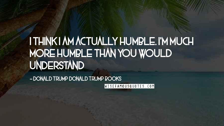 Donald Trump Donald Trump Books Quotes: I think I am actually humble. I'm much more humble than you would understand