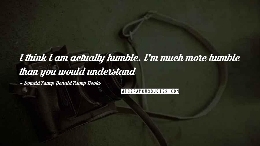 Donald Trump Donald Trump Books Quotes: I think I am actually humble. I'm much more humble than you would understand