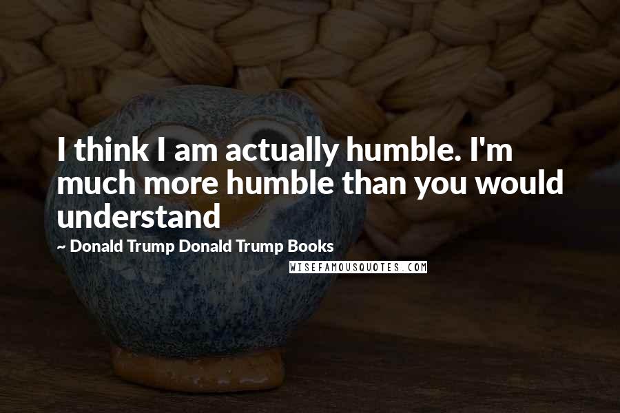 Donald Trump Donald Trump Books Quotes: I think I am actually humble. I'm much more humble than you would understand