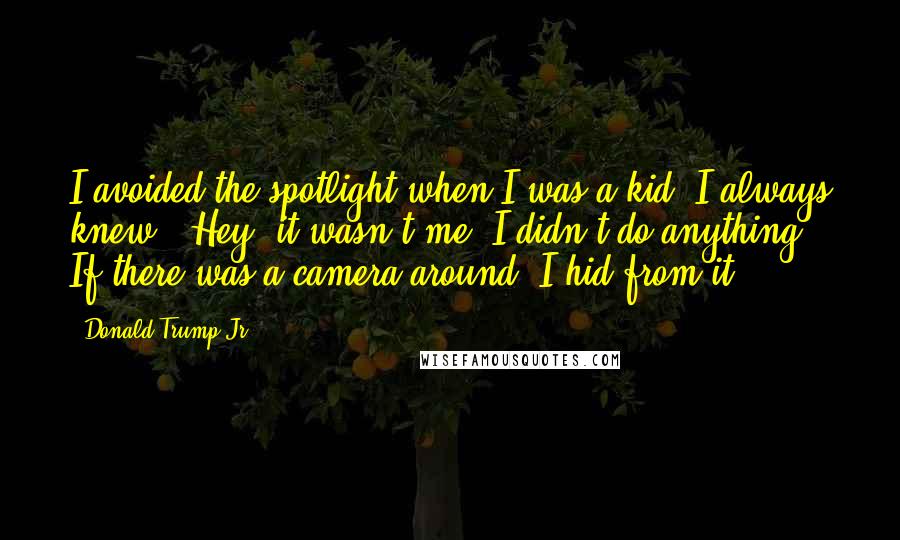 Donald Trump Jr. Quotes: I avoided the spotlight when I was a kid. I always knew, 'Hey, it wasn't me. I didn't do anything.' If there was a camera around, I hid from it.