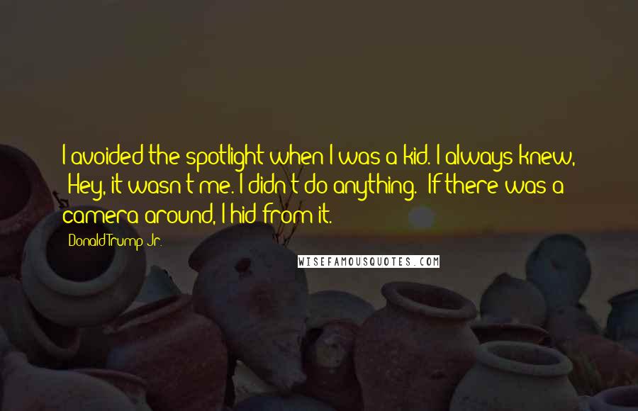Donald Trump Jr. Quotes: I avoided the spotlight when I was a kid. I always knew, 'Hey, it wasn't me. I didn't do anything.' If there was a camera around, I hid from it.