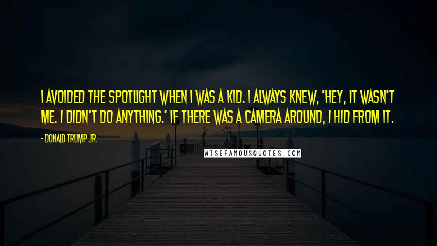 Donald Trump Jr. Quotes: I avoided the spotlight when I was a kid. I always knew, 'Hey, it wasn't me. I didn't do anything.' If there was a camera around, I hid from it.
