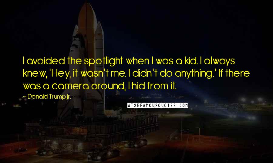 Donald Trump Jr. Quotes: I avoided the spotlight when I was a kid. I always knew, 'Hey, it wasn't me. I didn't do anything.' If there was a camera around, I hid from it.