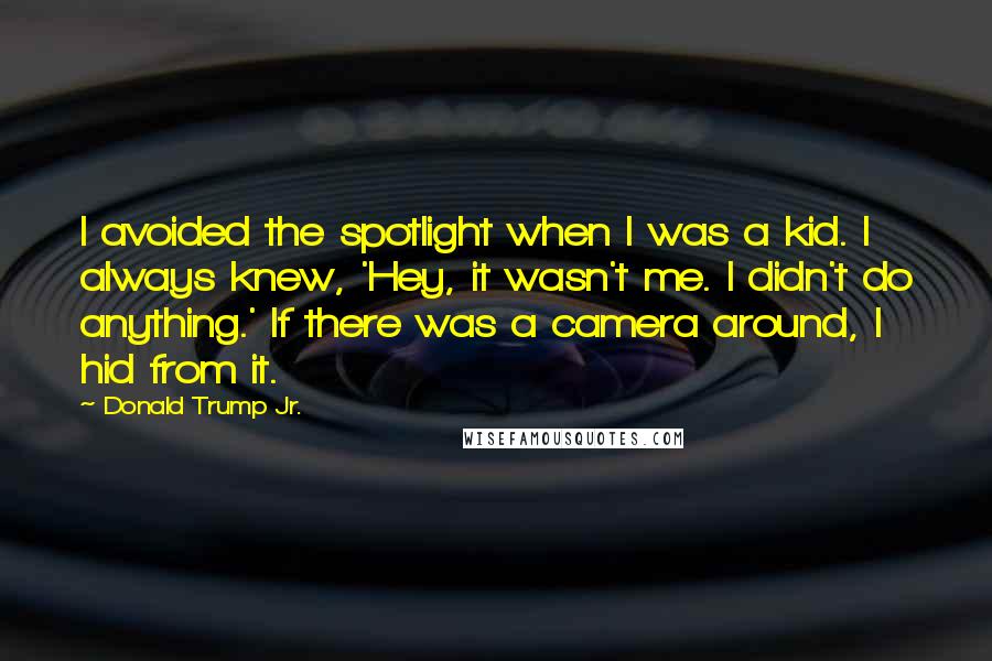 Donald Trump Jr. Quotes: I avoided the spotlight when I was a kid. I always knew, 'Hey, it wasn't me. I didn't do anything.' If there was a camera around, I hid from it.