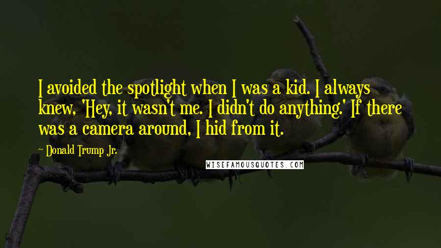 Donald Trump Jr. Quotes: I avoided the spotlight when I was a kid. I always knew, 'Hey, it wasn't me. I didn't do anything.' If there was a camera around, I hid from it.