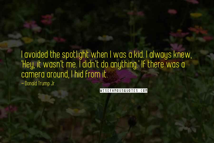 Donald Trump Jr. Quotes: I avoided the spotlight when I was a kid. I always knew, 'Hey, it wasn't me. I didn't do anything.' If there was a camera around, I hid from it.