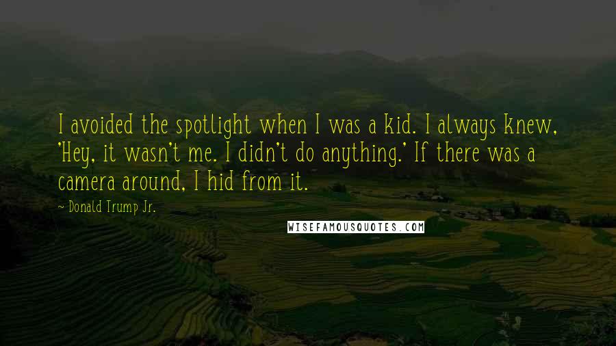 Donald Trump Jr. Quotes: I avoided the spotlight when I was a kid. I always knew, 'Hey, it wasn't me. I didn't do anything.' If there was a camera around, I hid from it.
