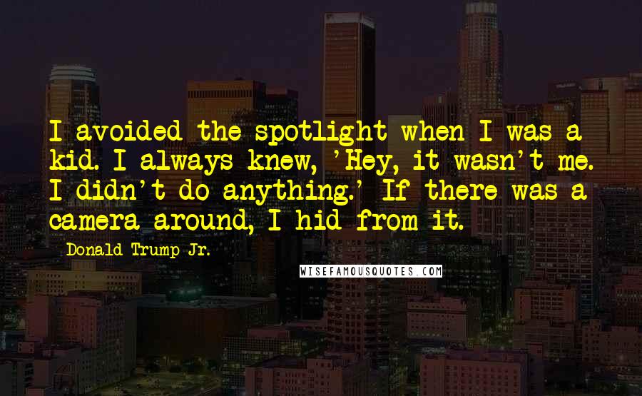 Donald Trump Jr. Quotes: I avoided the spotlight when I was a kid. I always knew, 'Hey, it wasn't me. I didn't do anything.' If there was a camera around, I hid from it.