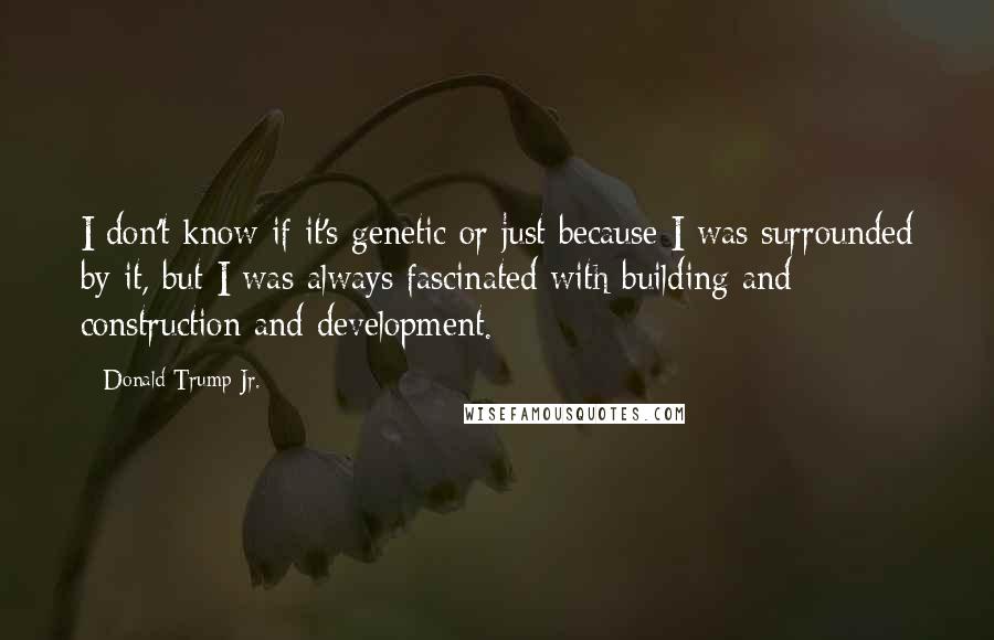 Donald Trump Jr. Quotes: I don't know if it's genetic or just because I was surrounded by it, but I was always fascinated with building and construction and development.