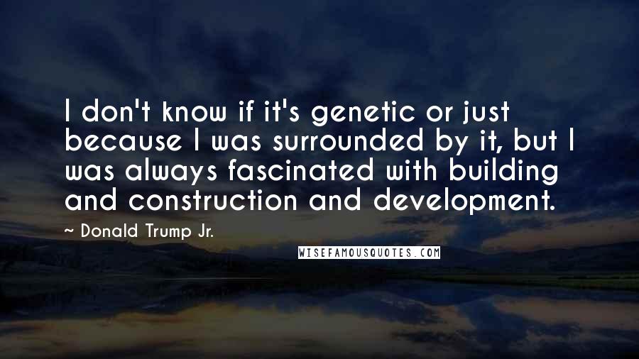 Donald Trump Jr. Quotes: I don't know if it's genetic or just because I was surrounded by it, but I was always fascinated with building and construction and development.