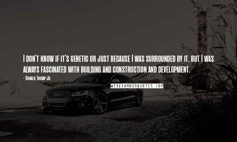 Donald Trump Jr. Quotes: I don't know if it's genetic or just because I was surrounded by it, but I was always fascinated with building and construction and development.