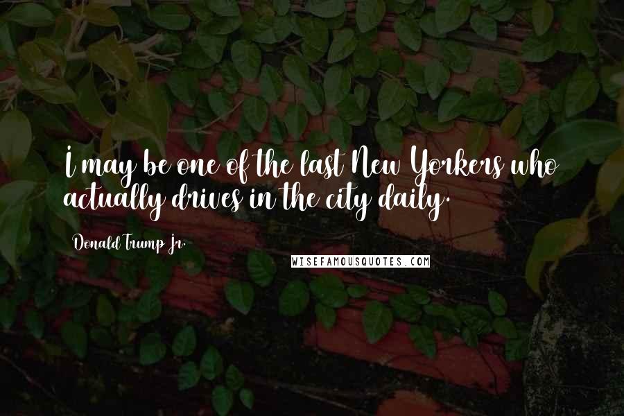 Donald Trump Jr. Quotes: I may be one of the last New Yorkers who actually drives in the city daily.