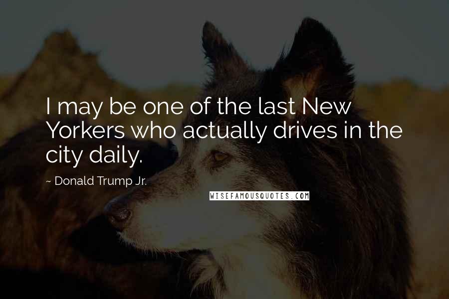 Donald Trump Jr. Quotes: I may be one of the last New Yorkers who actually drives in the city daily.