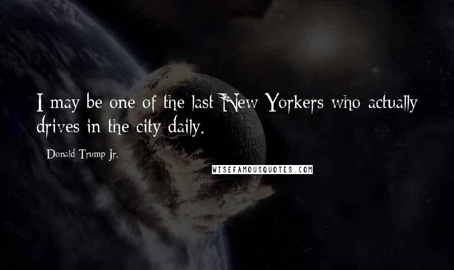 Donald Trump Jr. Quotes: I may be one of the last New Yorkers who actually drives in the city daily.