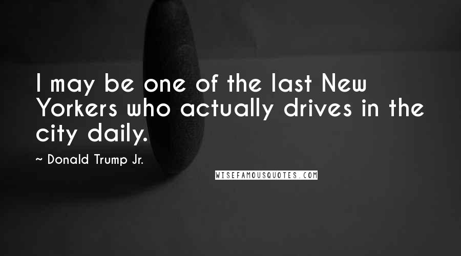 Donald Trump Jr. Quotes: I may be one of the last New Yorkers who actually drives in the city daily.