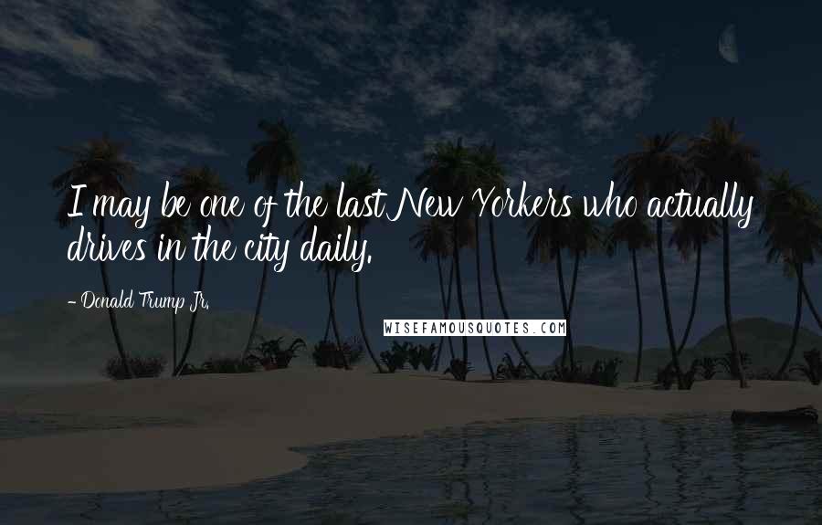 Donald Trump Jr. Quotes: I may be one of the last New Yorkers who actually drives in the city daily.