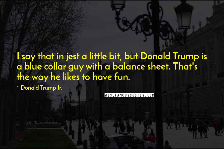 Donald Trump Jr. Quotes: I say that in jest a little bit, but Donald Trump is a blue collar guy with a balance sheet. That's the way he likes to have fun.