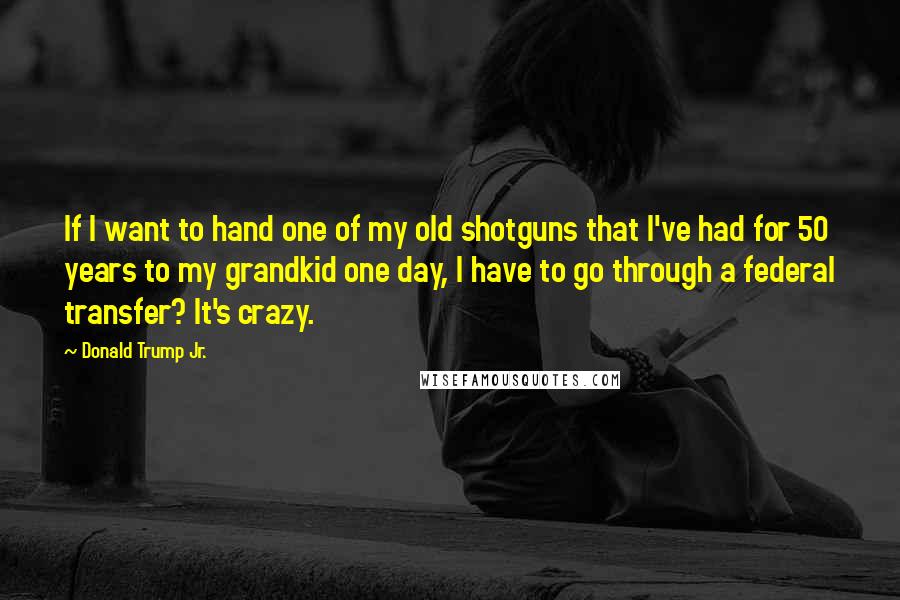 Donald Trump Jr. Quotes: If I want to hand one of my old shotguns that I've had for 50 years to my grandkid one day, I have to go through a federal transfer? It's crazy.