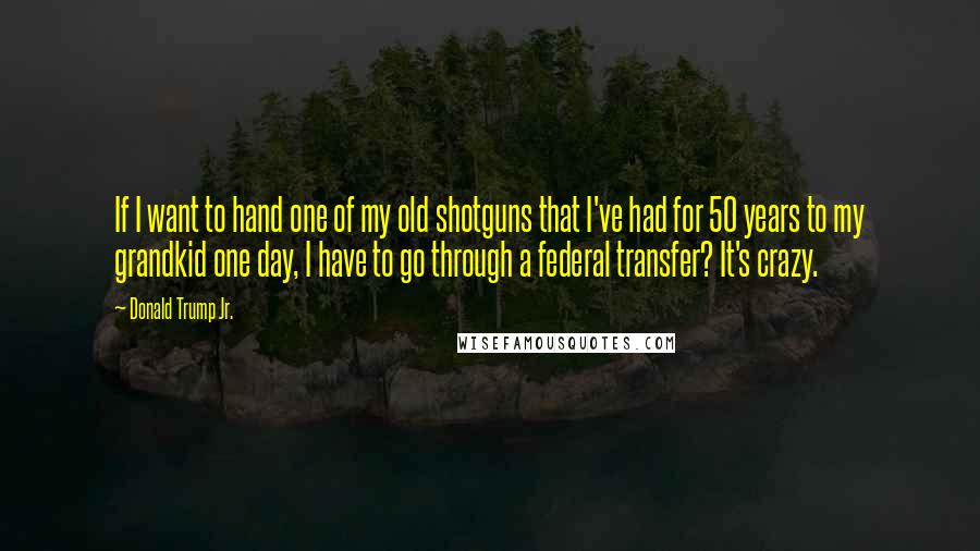 Donald Trump Jr. Quotes: If I want to hand one of my old shotguns that I've had for 50 years to my grandkid one day, I have to go through a federal transfer? It's crazy.
