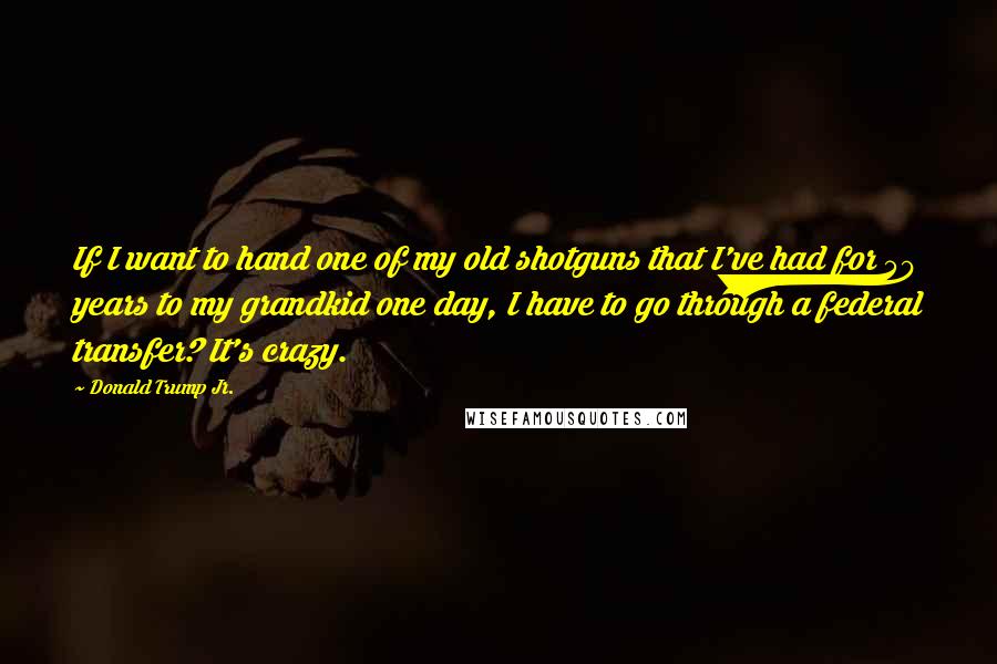 Donald Trump Jr. Quotes: If I want to hand one of my old shotguns that I've had for 50 years to my grandkid one day, I have to go through a federal transfer? It's crazy.