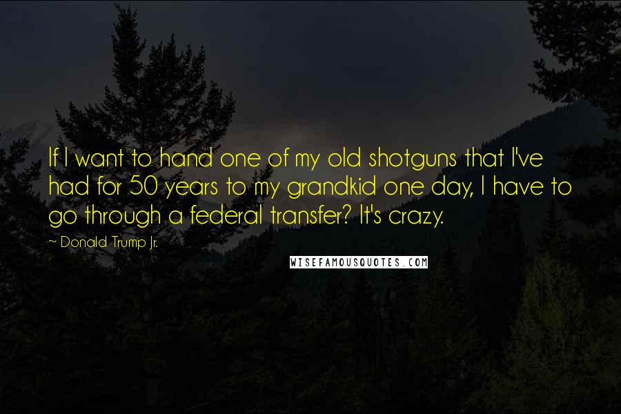 Donald Trump Jr. Quotes: If I want to hand one of my old shotguns that I've had for 50 years to my grandkid one day, I have to go through a federal transfer? It's crazy.