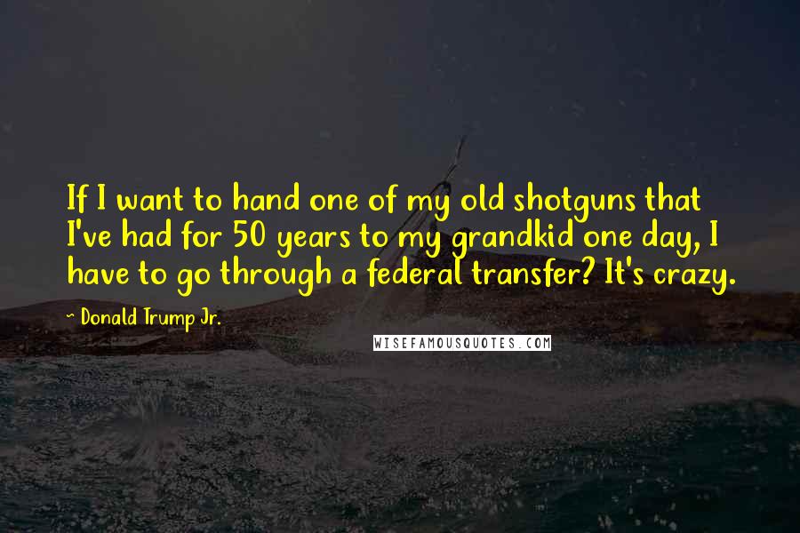 Donald Trump Jr. Quotes: If I want to hand one of my old shotguns that I've had for 50 years to my grandkid one day, I have to go through a federal transfer? It's crazy.