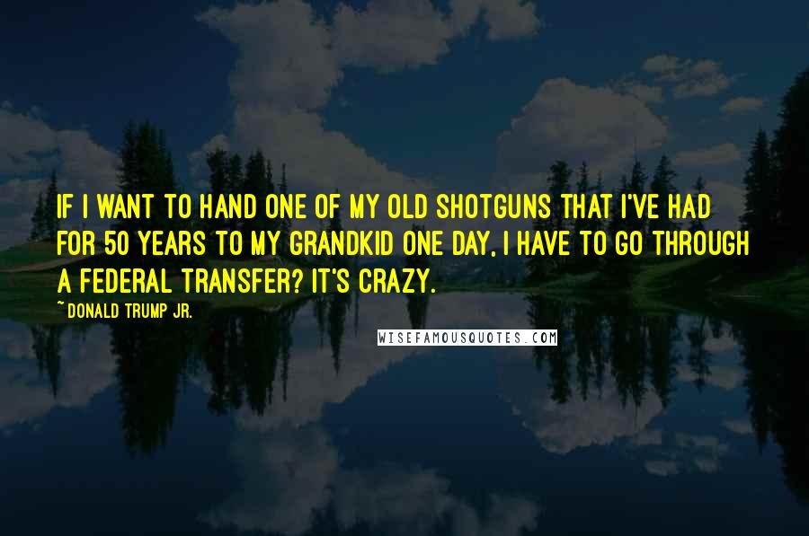Donald Trump Jr. Quotes: If I want to hand one of my old shotguns that I've had for 50 years to my grandkid one day, I have to go through a federal transfer? It's crazy.