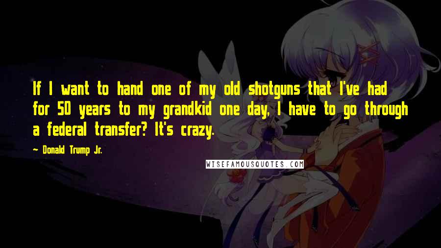 Donald Trump Jr. Quotes: If I want to hand one of my old shotguns that I've had for 50 years to my grandkid one day, I have to go through a federal transfer? It's crazy.