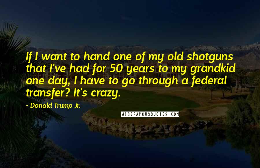 Donald Trump Jr. Quotes: If I want to hand one of my old shotguns that I've had for 50 years to my grandkid one day, I have to go through a federal transfer? It's crazy.