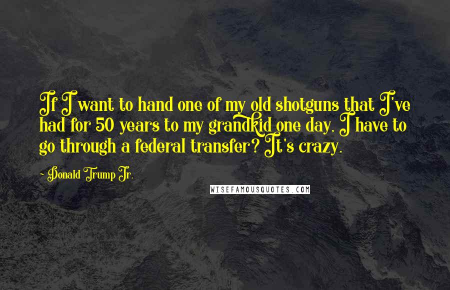 Donald Trump Jr. Quotes: If I want to hand one of my old shotguns that I've had for 50 years to my grandkid one day, I have to go through a federal transfer? It's crazy.